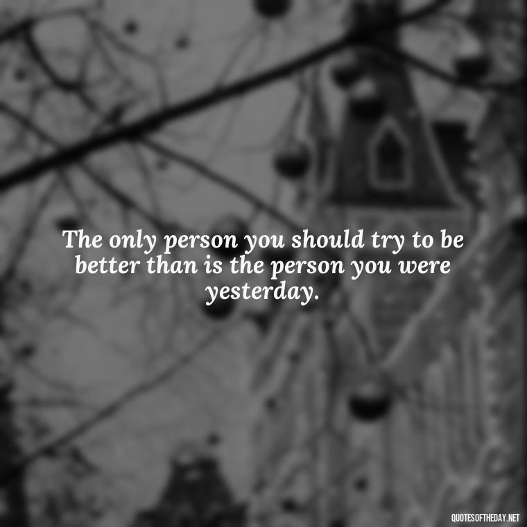 The only person you should try to be better than is the person you were yesterday. - Fitness Quotes Short