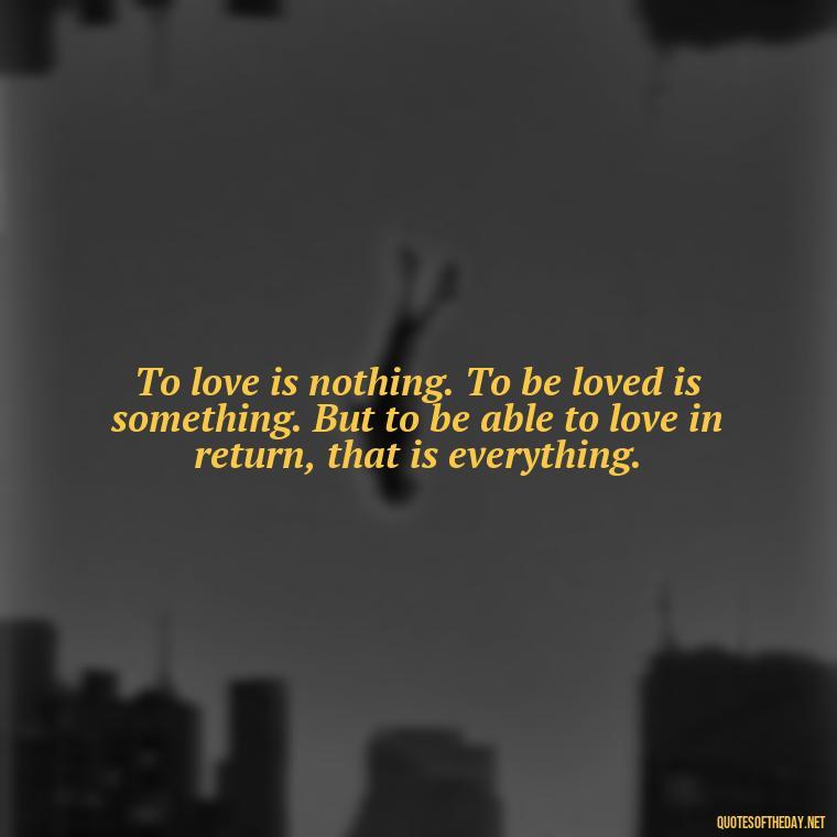 To love is nothing. To be loved is something. But to be able to love in return, that is everything. - English Love Quotes