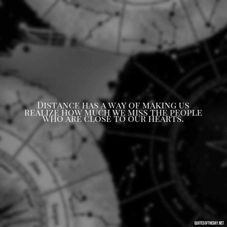 Distance has a way of making us realize how much we miss the people who are close to our hearts. - Missing Someone You Love Quotes