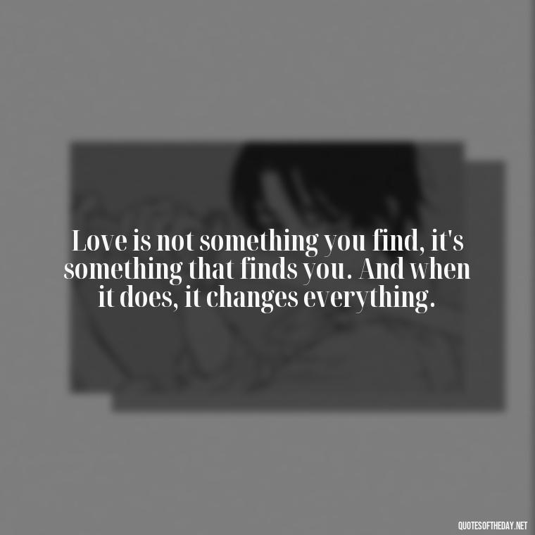 Love is not something you find, it's something that finds you. And when it does, it changes everything. - Love Intimacy Quotes