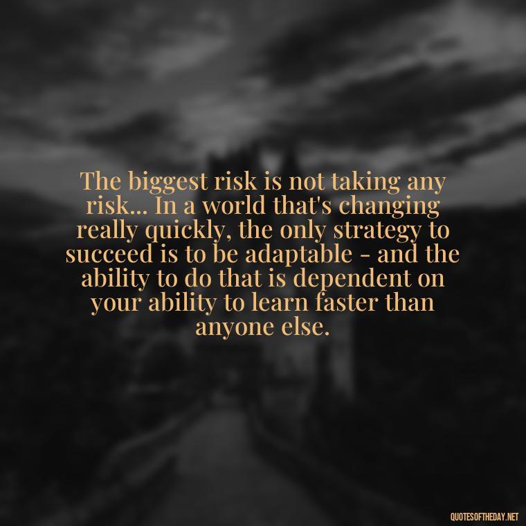 The biggest risk is not taking any risk... In a world that's changing really quickly, the only strategy to succeed is to be adaptable - and the ability to do that is dependent on your ability to learn faster than anyone else. - Short Self Improvement Quotes