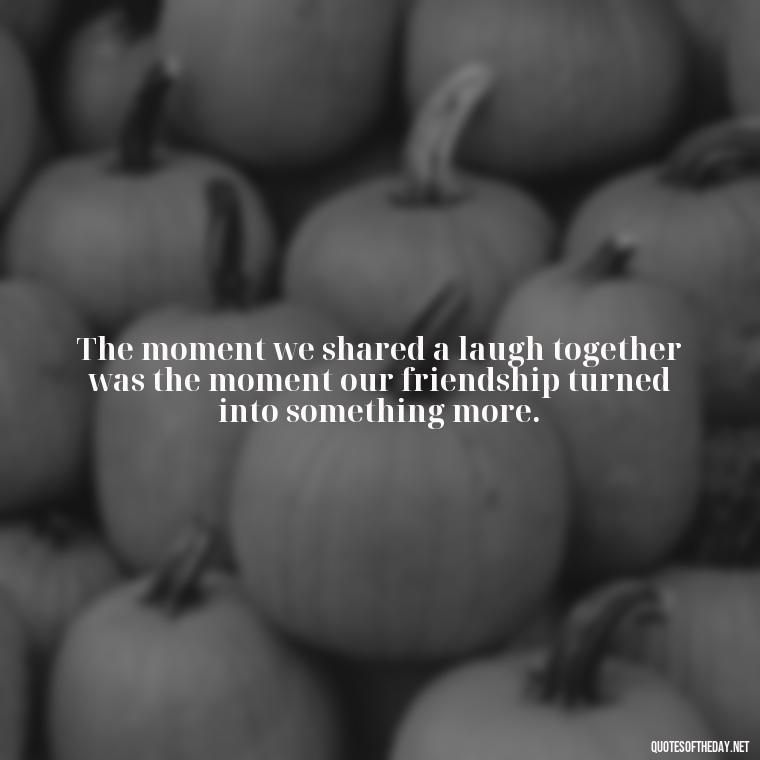 The moment we shared a laugh together was the moment our friendship turned into something more. - Friendship Turned Love Quotes