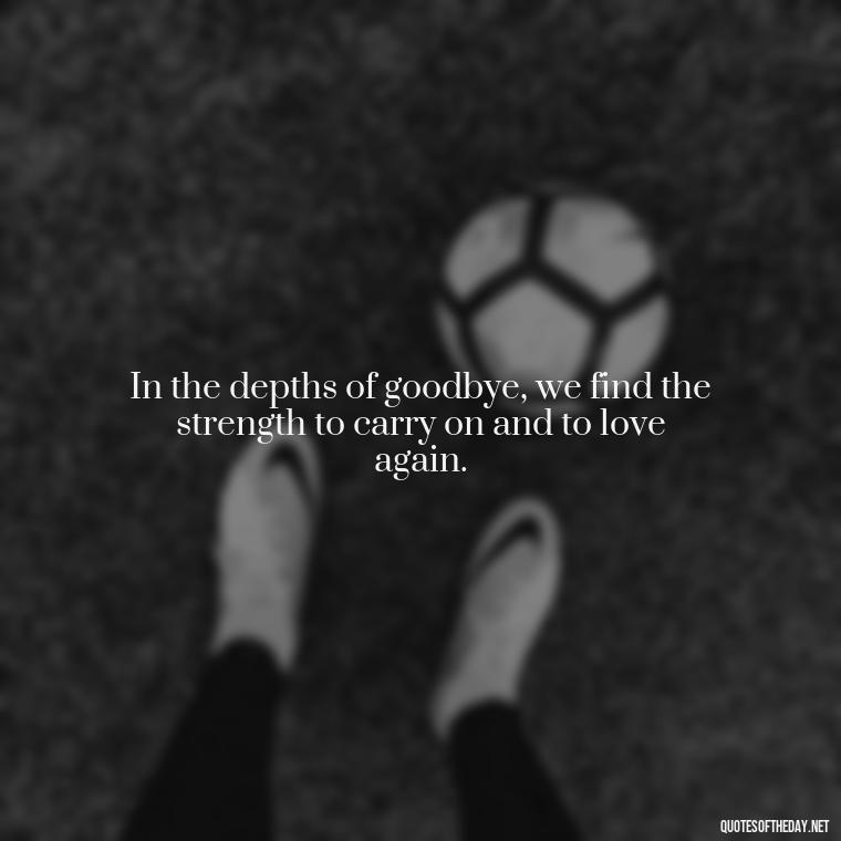 In the depths of goodbye, we find the strength to carry on and to love again. - Love And Goodbye Quotes