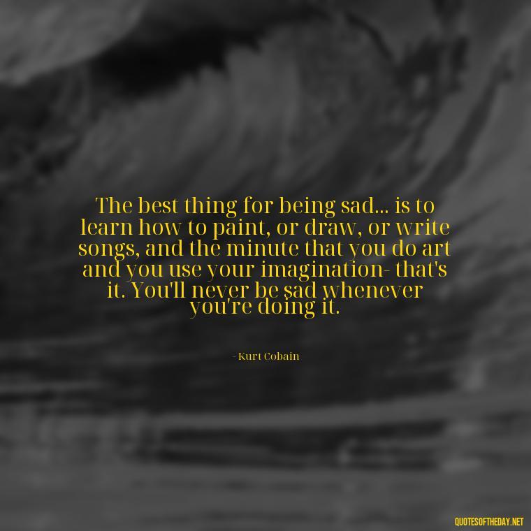 The best thing for being sad... is to learn how to paint, or draw, or write songs, and the minute that you do art and you use your imagination- that's it. You'll never be sad whenever you're doing it. - Kurt Cobain Quotes On Love