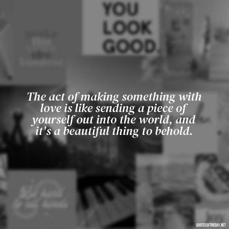 The act of making something with love is like sending a piece of yourself out into the world, and it's a beautiful thing to behold. - Made With Love Quotes