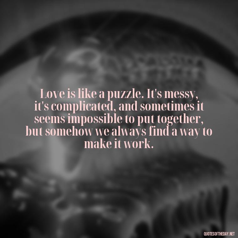 Love is like a puzzle. It's messy, it's complicated, and sometimes it seems impossible to put together, but somehow we always find a way to make it work. - Quotes About Love Chemistry