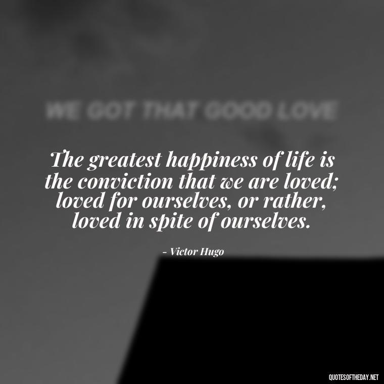 The greatest happiness of life is the conviction that we are loved; loved for ourselves, or rather, loved in spite of ourselves. - Quotes About The People You Love