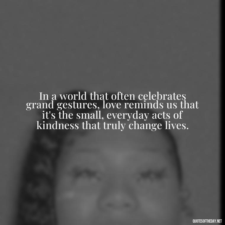 In a world that often celebrates grand gestures, love reminds us that it's the small, everyday acts of kindness that truly change lives. - Love Feeling Quotes