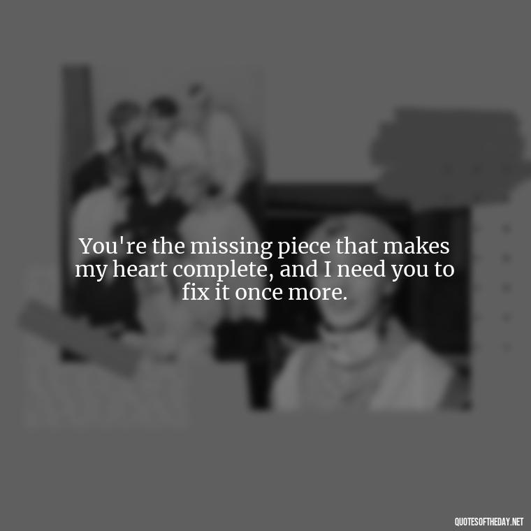 You're the missing piece that makes my heart complete, and I need you to fix it once more. - I Want You Back Get Your Love Back Quotes