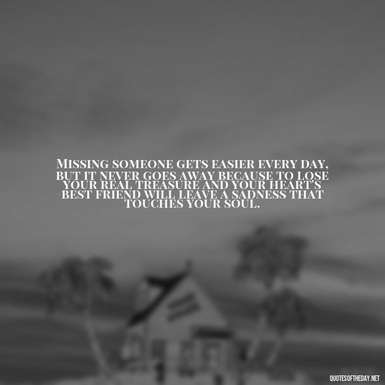 Missing someone gets easier every day, but it never goes away because to lose your real treasure and your heart's best friend will leave a sadness that touches your soul. - Missing Someone Short Quotes