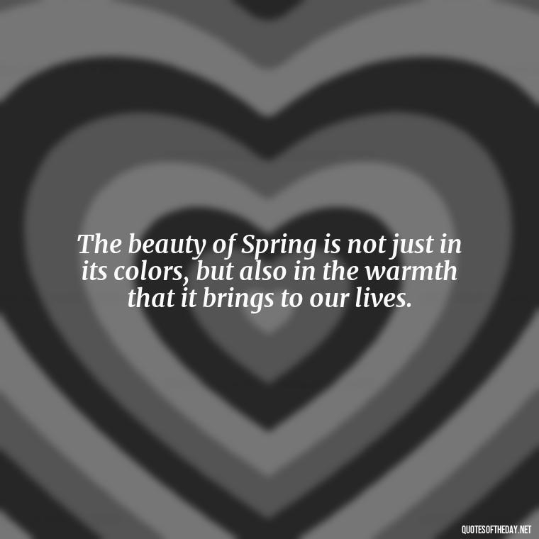 The beauty of Spring is not just in its colors, but also in the warmth that it brings to our lives. - Short Cute Short Spring Quotes