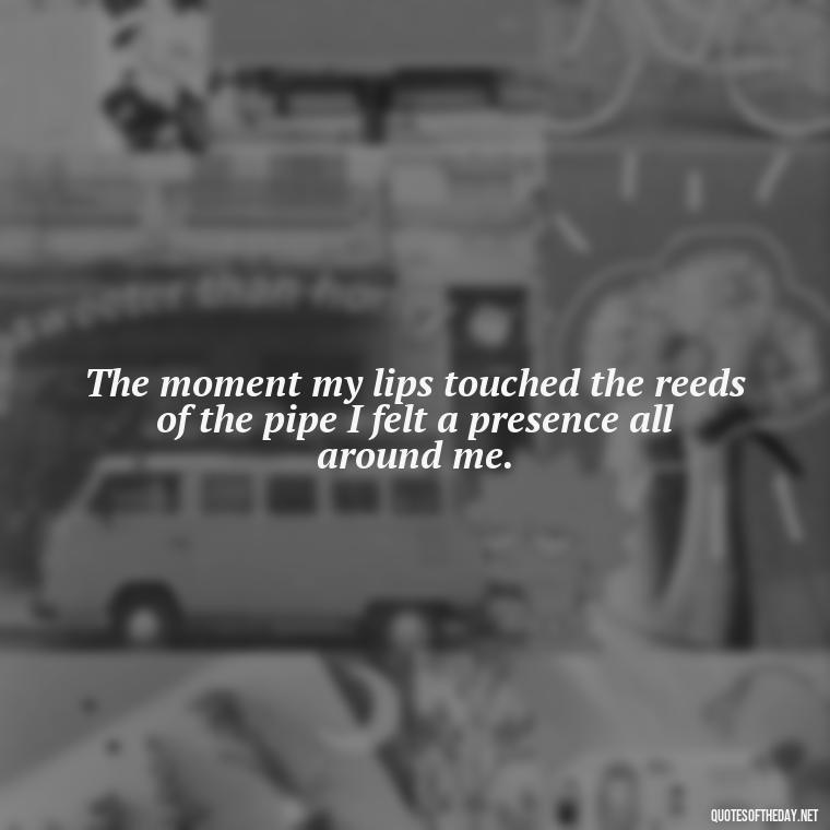 The moment my lips touched the reeds of the pipe I felt a presence all around me. - Short Deep Music Quotes