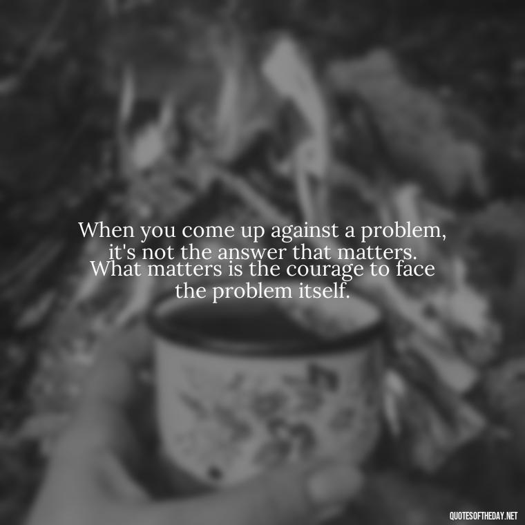 When you come up against a problem, it's not the answer that matters. What matters is the courage to face the problem itself. - Short Courage Quotes