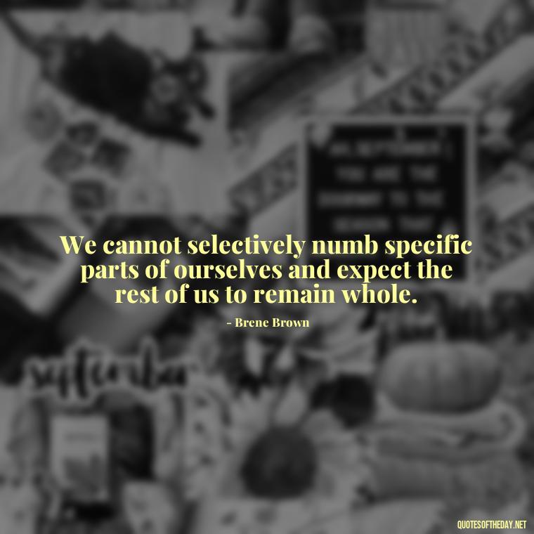 We cannot selectively numb specific parts of ourselves and expect the rest of us to remain whole. - Deep Pain Love Quotes