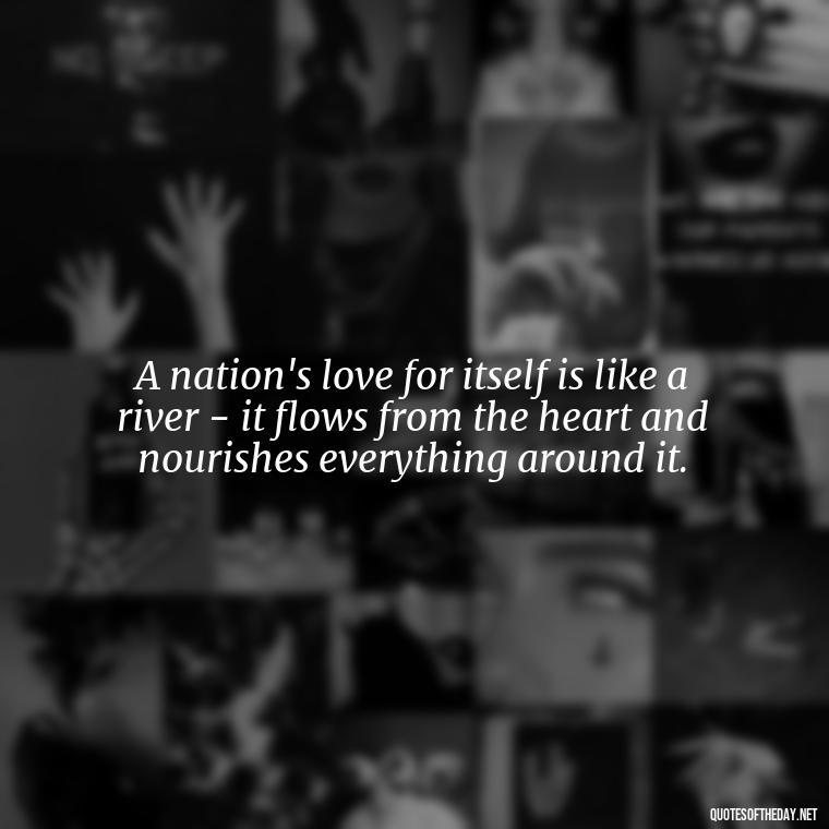 A nation's love for itself is like a river - it flows from the heart and nourishes everything around it. - Love Of Country Quotes