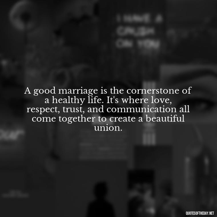 A good marriage is the cornerstone of a healthy life. It's where love, respect, trust, and communication all come together to create a beautiful union. - Love Your Spouse Quotes