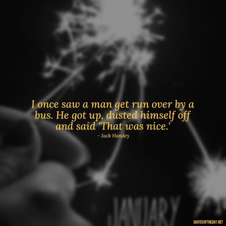 I once saw a man get run over by a bus. He got up, dusted himself off and said 'That was nice.' - Short Jack Handey Quotes