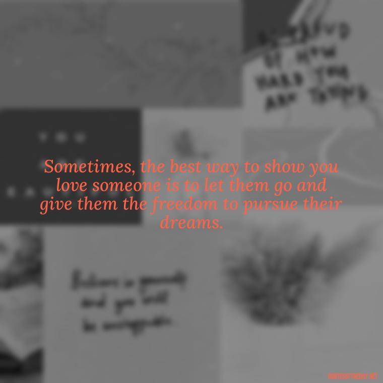 Sometimes, the best way to show you love someone is to let them go and give them the freedom to pursue their dreams. - Letting Someone You Love Go Quotes