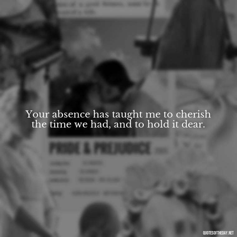 Your absence has taught me to cherish the time we had, and to hold it dear. - Quotes About Missing A Loved One Who Died