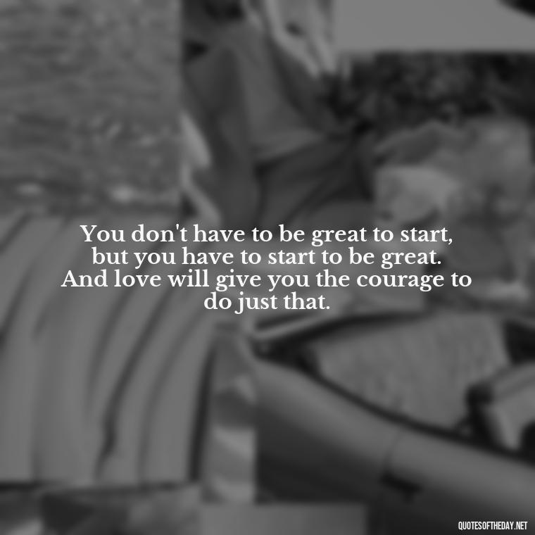 You don't have to be great to start, but you have to start to be great. And love will give you the courage to do just that. - Love You Enough Quotes