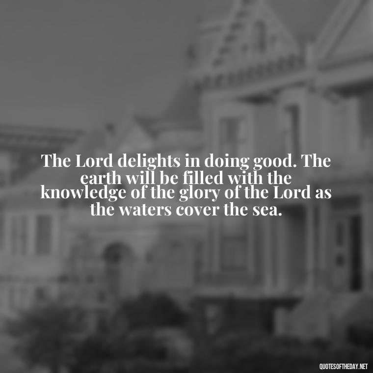 The Lord delights in doing good. The earth will be filled with the knowledge of the glory of the Lord as the waters cover the sea. - Beautiful God Quotes Short