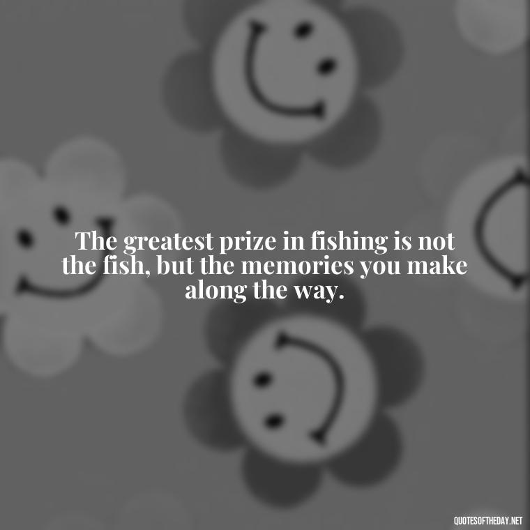 The greatest prize in fishing is not the fish, but the memories you make along the way. - Short Quotes About Fishing