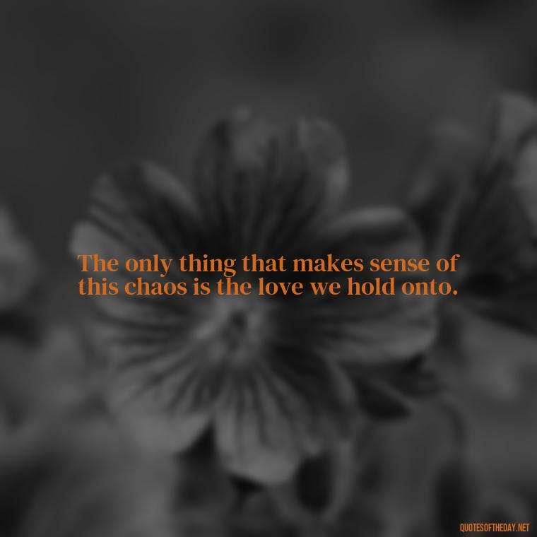 The only thing that makes sense of this chaos is the love we hold onto. - Loss And Love Quotes