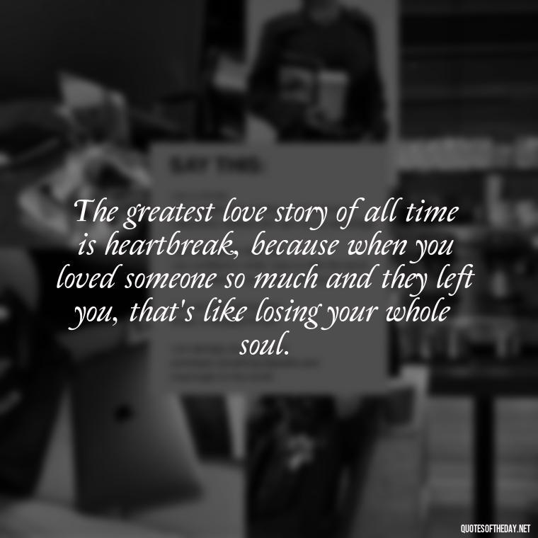 The greatest love story of all time is heartbreak, because when you loved someone so much and they left you, that's like losing your whole soul. - Love Making Love To You Quotes