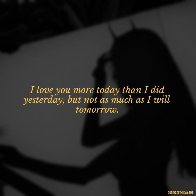 I love you more today than I did yesterday, but not as much as I will tomorrow. - I Love You More And More Everyday Quotes