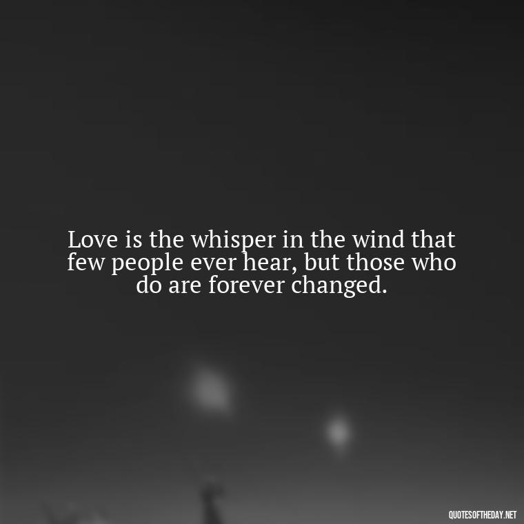 Love is the whisper in the wind that few people ever hear, but those who do are forever changed. - Love Is Rare Quotes