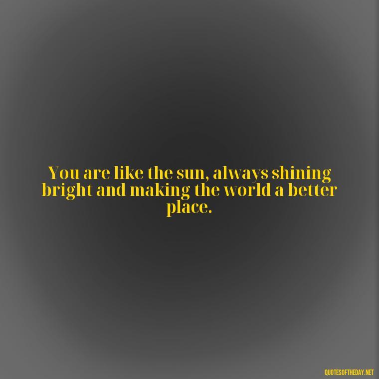 You are like the sun, always shining bright and making the world a better place. - Love And Sun Quotes