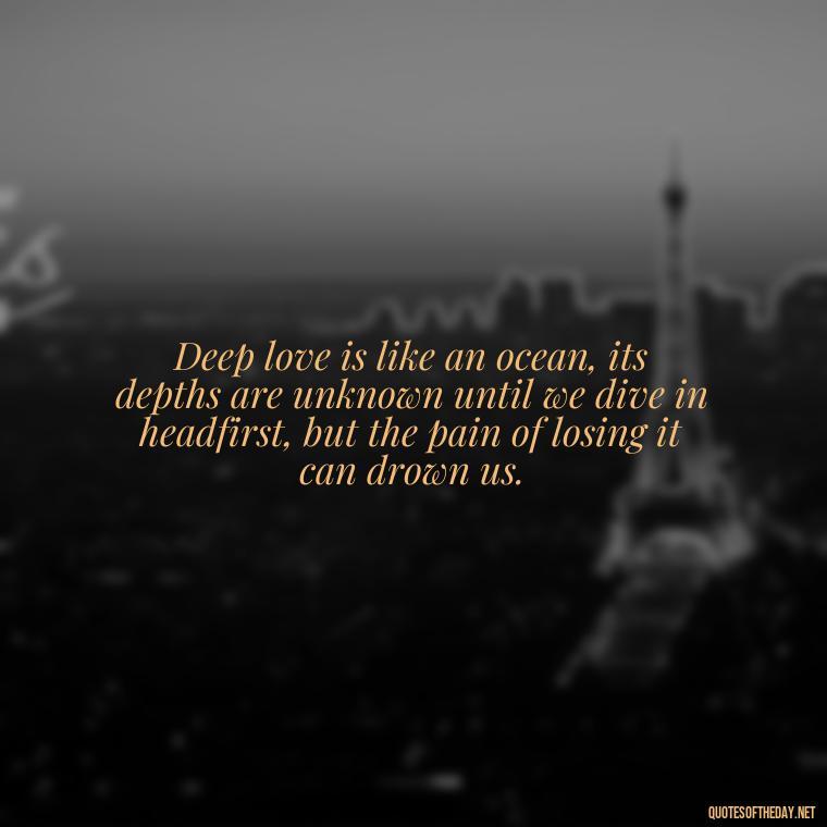 Deep love is like an ocean, its depths are unknown until we dive in headfirst, but the pain of losing it can drown us. - Deep Love Pain Quotes