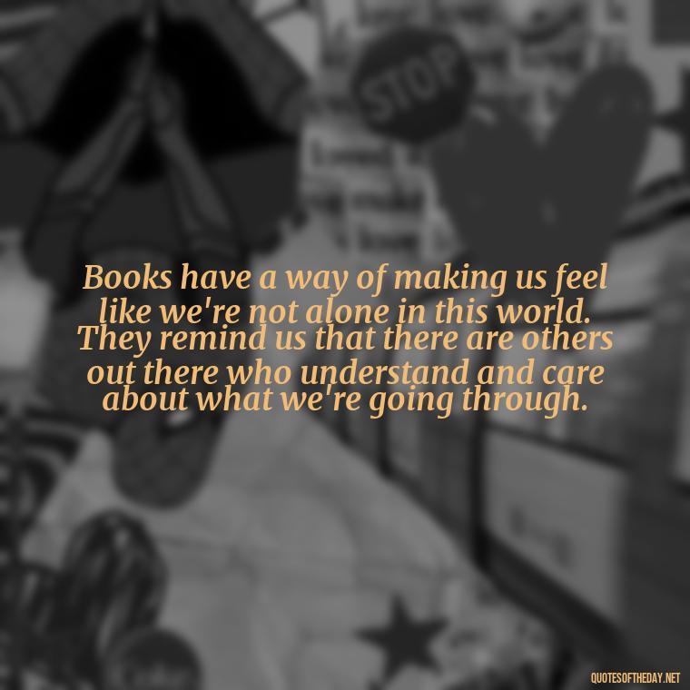 Books have a way of making us feel like we're not alone in this world. They remind us that there are others out there who understand and care about what we're going through. - Quotes Love Books