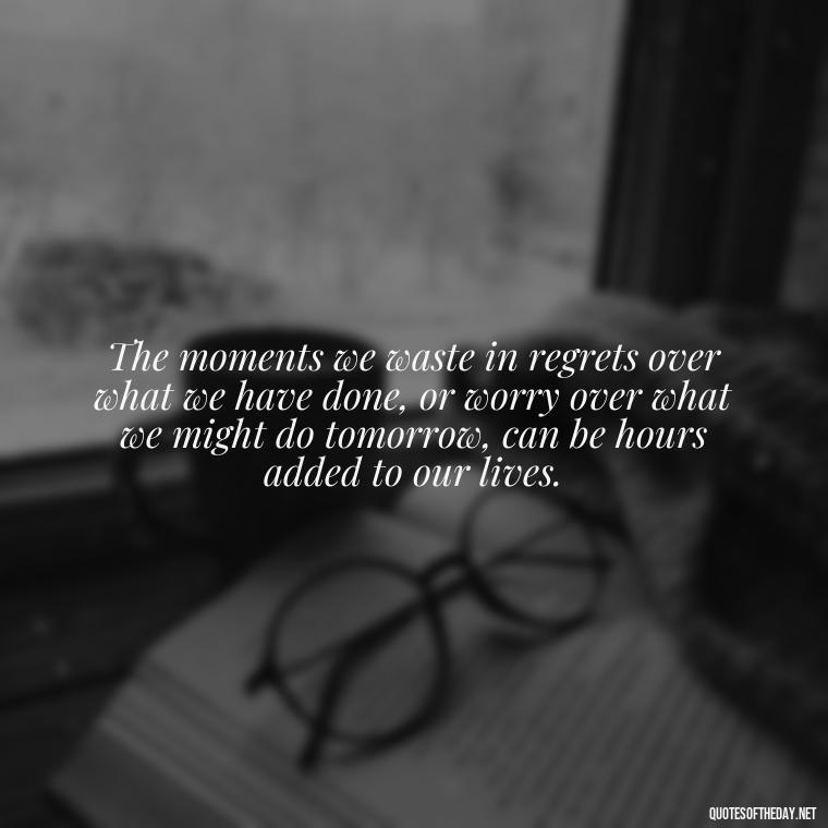 The moments we waste in regrets over what we have done, or worry over what we might do tomorrow, can be hours added to our lives. - Short Reflection Quotes