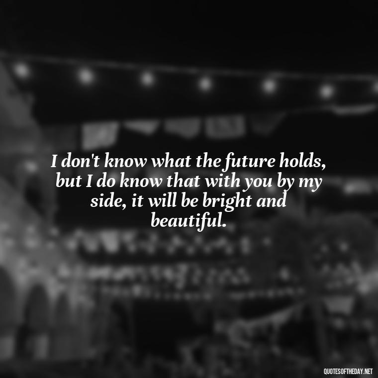 I don't know what the future holds, but I do know that with you by my side, it will be bright and beautiful. - Love Quotes To Say To Her