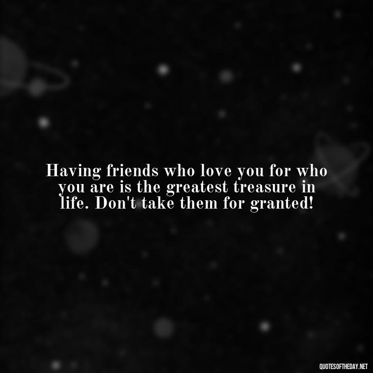 Having friends who love you for who you are is the greatest treasure in life. Don't take them for granted! - Family And Friends Love Quotes