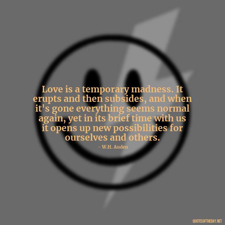 Love is a temporary madness. It erupts and then subsides, and when it's gone everything seems normal again, yet in its brief time with us it opens up new possibilities for ourselves and others. - Love Quotes By Authors