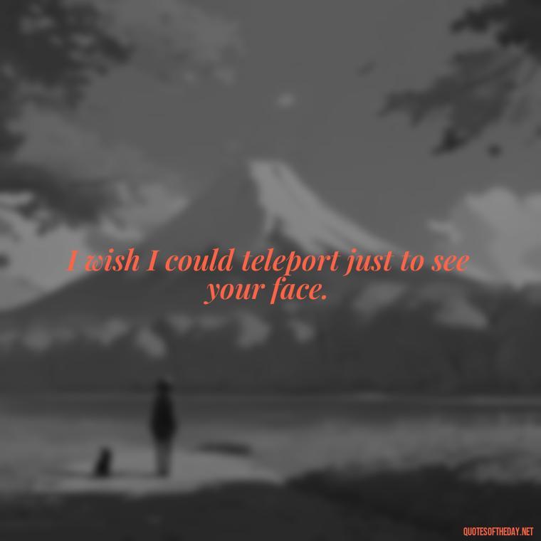 I wish I could teleport just to see your face. - Miss U Short Quotes