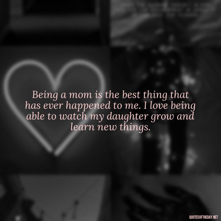 Being a mom is the best thing that has ever happened to me. I love being able to watch my daughter grow and learn new things. - Quotes About Daughter Love