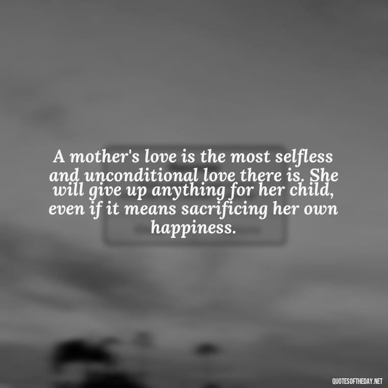 A mother's love is the most selfless and unconditional love there is. She will give up anything for her child, even if it means sacrificing her own happiness. - Love My Mum Quotes