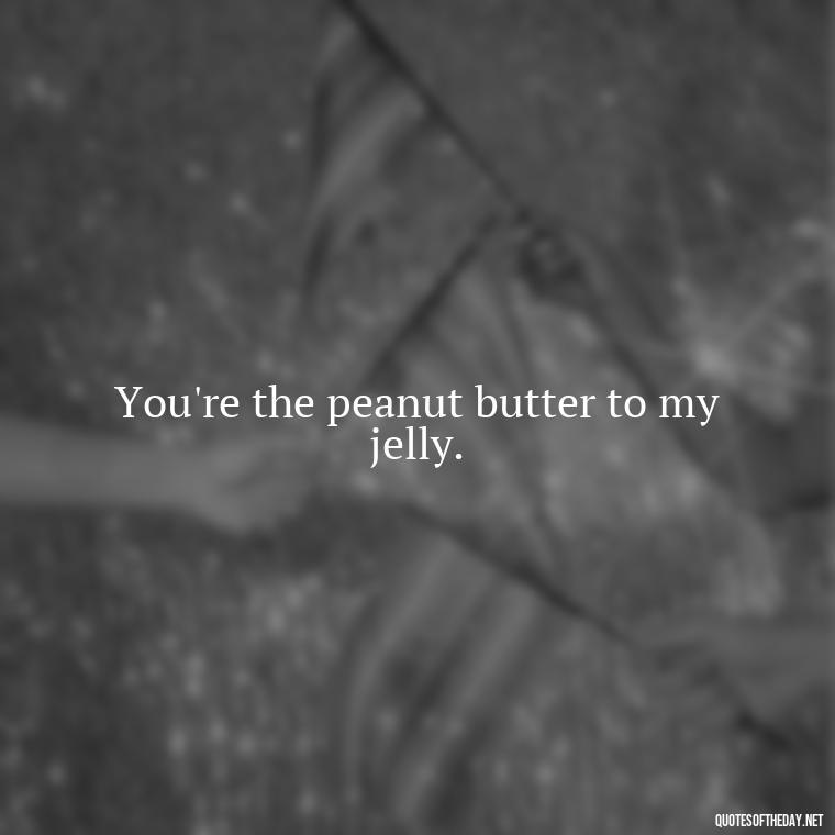 You're the peanut butter to my jelly. - Short Flirty Quotes