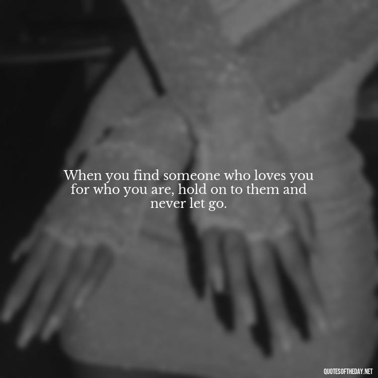 When you find someone who loves you for who you are, hold on to them and never let go. - My Love Story Quotes