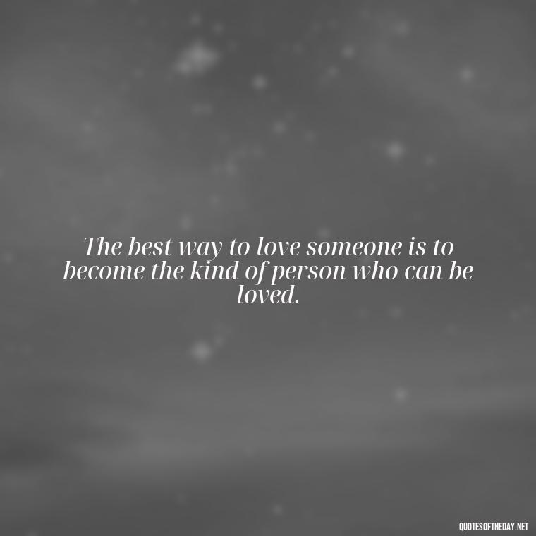 The best way to love someone is to become the kind of person who can be loved. - Love Advice Quotes