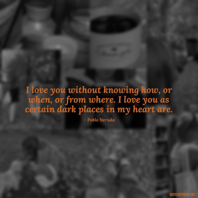 I love you without knowing how, or when, or from where. I love you as certain dark places in my heart are. - Good Movie Love Quotes