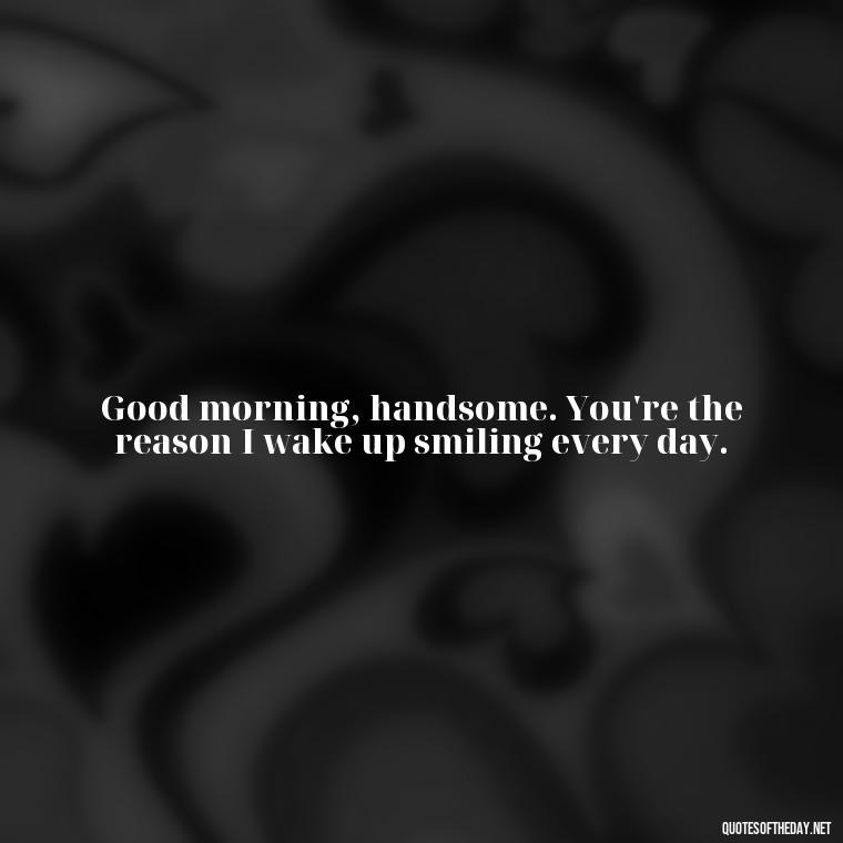 Good morning, handsome. You're the reason I wake up smiling every day. - Love Quotes For Him Morning