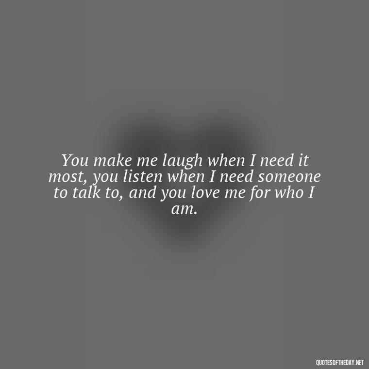 You make me laugh when I need it most, you listen when I need someone to talk to, and you love me for who I am. - My Best Friend My Lover Quotes