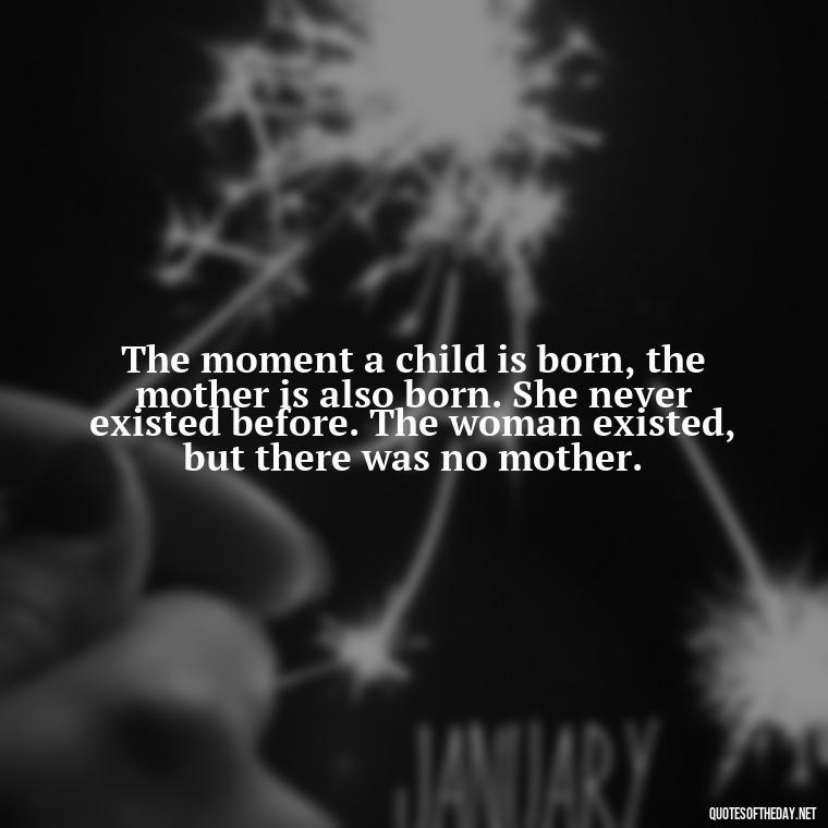 The moment a child is born, the mother is also born. She never existed before. The woman existed, but there was no mother. - A Mother'S Love Quote