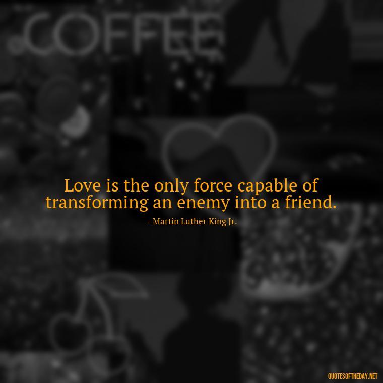 Love is the only force capable of transforming an enemy into a friend. - Quotes About The People You Love