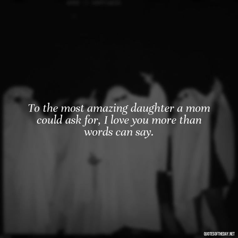 To the most amazing daughter a mom could ask for, I love you more than words can say. - Daughter Quotes From Mom I Love You