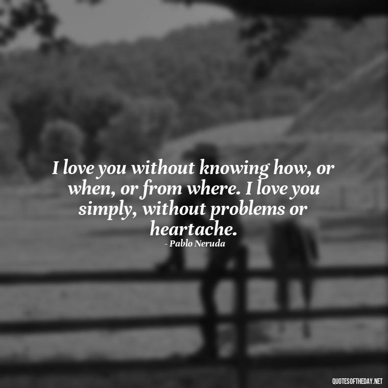 I love you without knowing how, or when, or from where. I love you simply, without problems or heartache. - Being In Love Quotes For Him